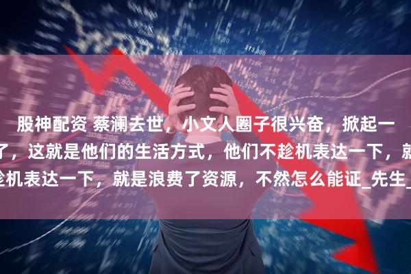 股神配资 蔡澜去世，小文人圈子很兴奋，掀起一股悼念潮，我也是理解了，这就是他们的生活方式，他们不趁机表达一下，就是浪费了资源，不然怎么能证_先生_徒刑_传播