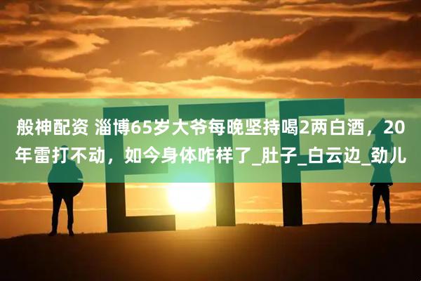 般神配资 淄博65岁大爷每晚坚持喝2两白酒，20年雷打不动，如今身体咋样了_肚子_白云边_劲儿