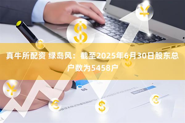 真牛所配资 绿岛风：截至2025年6月30日股东总户数为5458户