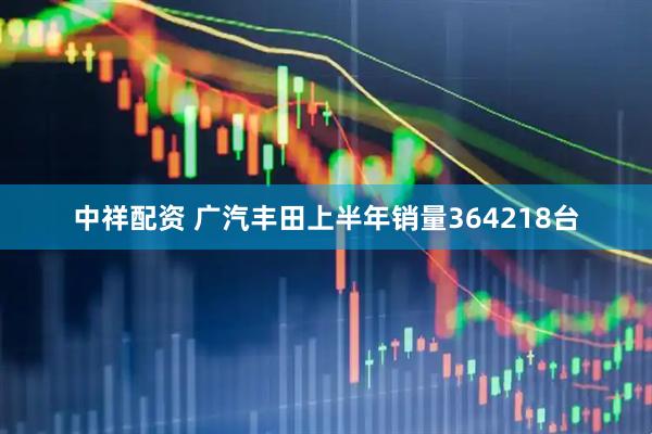 中祥配资 广汽丰田上半年销量364218台