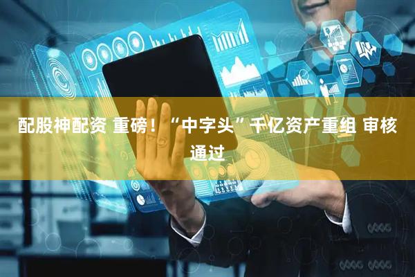 配股神配资 重磅！“中字头”千亿资产重组 审核通过