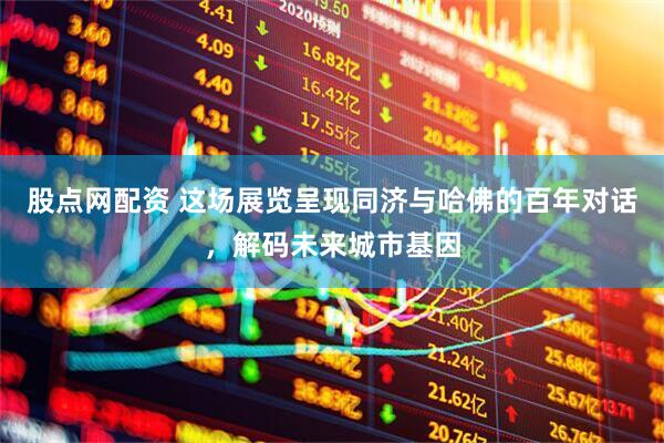 股点网配资 这场展览呈现同济与哈佛的百年对话，解码未来城市基因