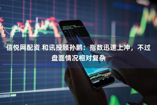 信悦网配资 和讯投顾孙鹏：指数迅速上冲，不过盘面情况相对复杂