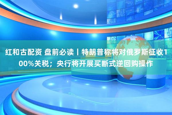 红和古配资 盘前必读丨特朗普称将对俄罗斯征收100%关税；央行将开展买断式逆回购操作