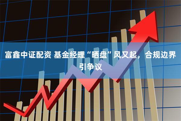 富鑫中证配资 基金经理“晒盘”风又起，合规边界引争议
