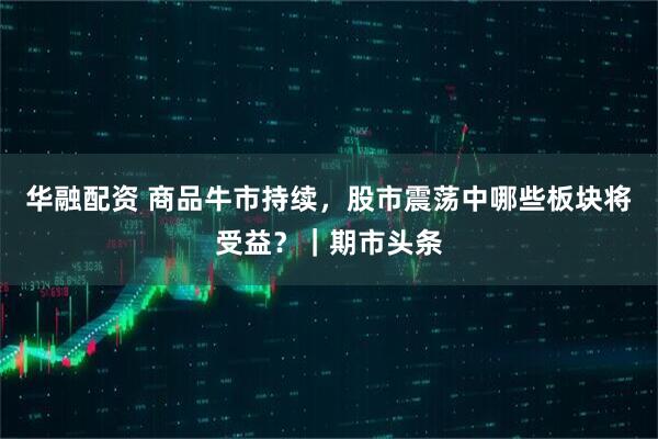 华融配资 商品牛市持续，股市震荡中哪些板块将受益？｜期市头条