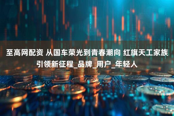至高网配资 从国车荣光到青春潮向 红旗天工家族引领新征程_品牌_用户_年轻人