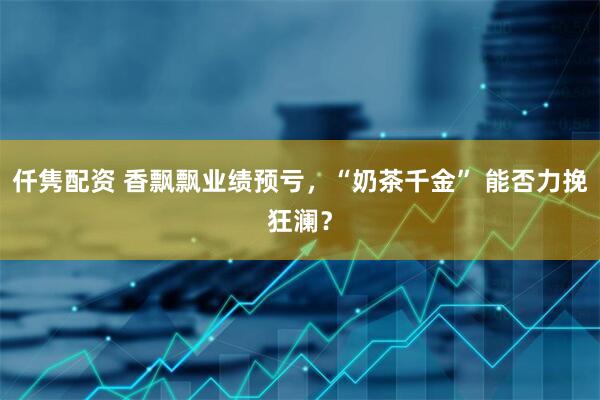 仟隽配资 香飘飘业绩预亏，“奶茶千金” 能否力挽狂澜？