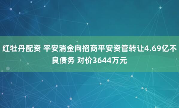 红牡丹配资 平安消金向招商平安资管转让4.69亿不良债务 对价3644万元