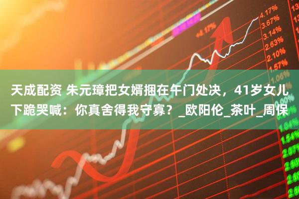 天成配资 朱元璋把女婿捆在午门处决，41岁女儿下跪哭喊：你真舍得我守寡？_欧阳伦_茶叶_周保