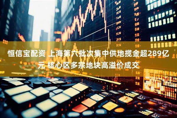 恒信宝配资 上海第六批次集中供地揽金超289亿元 核心区多宗地块高溢价成交