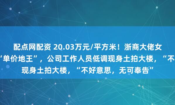 配点网配资 20.03万元/平方米！浙商大佬女儿在上海竞得国内“单价地王”，公司工作人员低调现身土拍大楼，“不好意思，无可奉告”