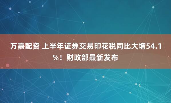万嘉配资 上半年证券交易印花税同比大增54.1%！财政部最新发布