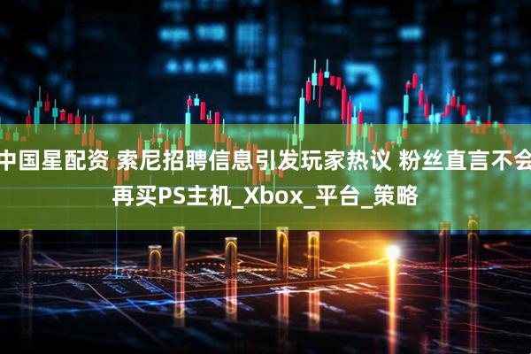 中国星配资 索尼招聘信息引发玩家热议 粉丝直言不会再买PS主机_Xbox_平台_策略
