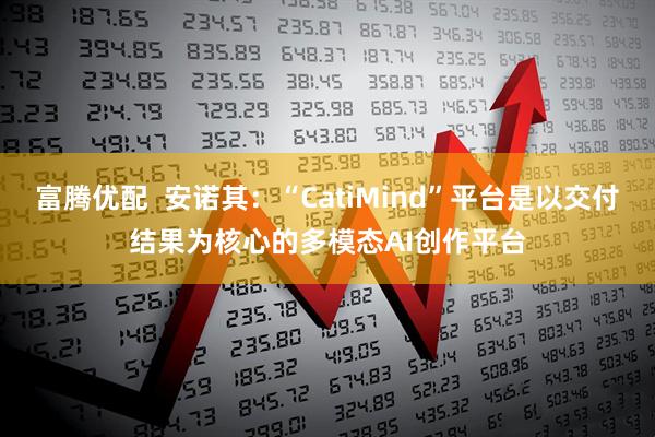 富腾优配  安诺其：“CatiMind”平台是以交付结果为核心的多模态AI创作平台