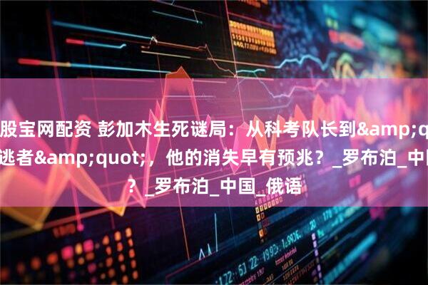 股宝网配资 彭加木生死谜局：从科考队长到&quot;叛逃者&quot;，他的消失早有预兆？_罗布泊_中国_俄语