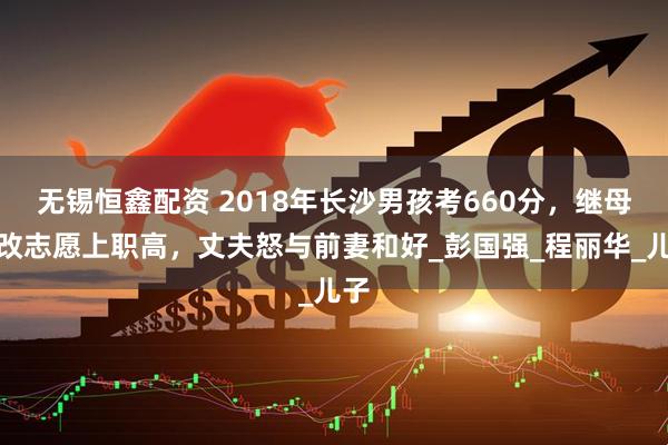 无锡恒鑫配资 2018年长沙男孩考660分，继母偷改志愿上职高，丈夫怒与前妻和好_彭国强_程丽华_儿子