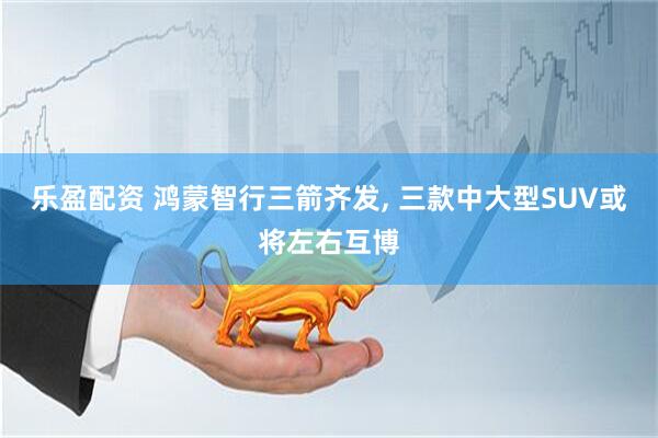 乐盈配资 鸿蒙智行三箭齐发, 三款中大型SUV或将左右互博