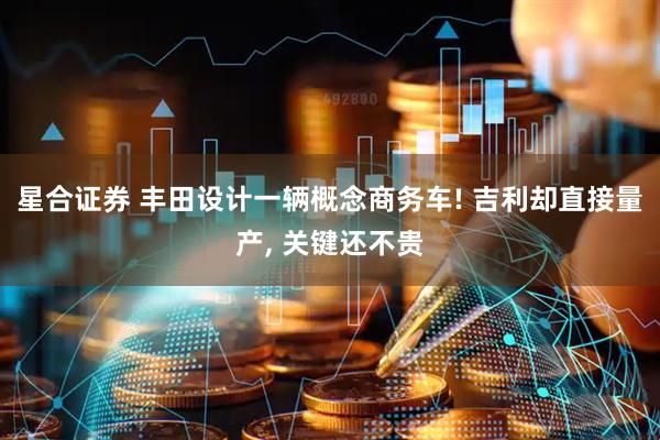 星合证券 丰田设计一辆概念商务车! 吉利却直接量产, 关键还不贵
