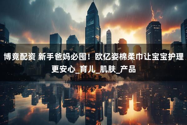 博竟配资 新手爸妈必囤！欧亿姿棉柔巾让宝宝护理更安心_育儿_肌肤_产品