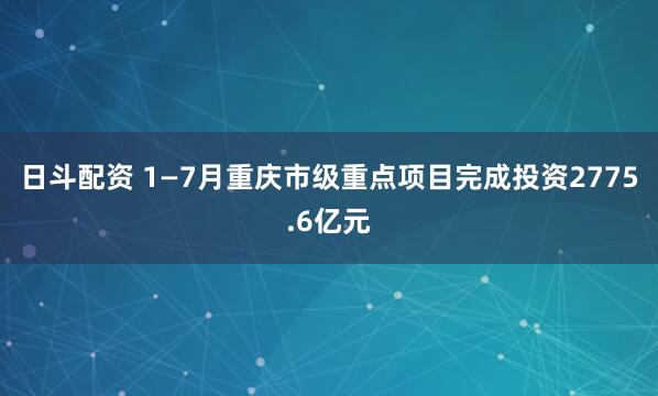 日斗配资 1—7月重庆市级重点项目完成投资2775.6亿元
