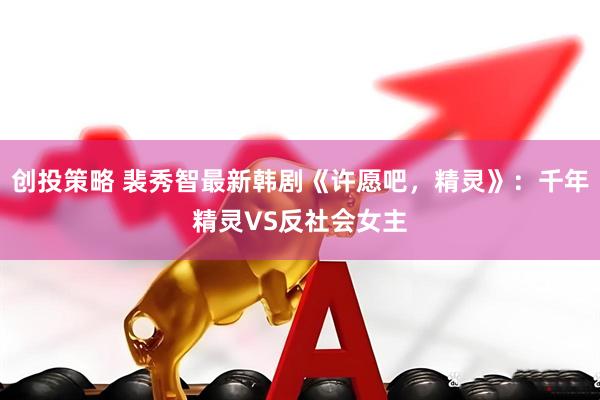 创投策略 裴秀智最新韩剧《许愿吧，精灵》：千年精灵VS反社会女主