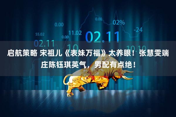 启航策略 宋祖儿《表妹万福》太养眼！张慧雯端庄陈钰琪英气，男配有点绝！