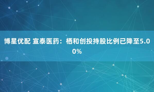 博星优配 宣泰医药：栖和创投持股比例已降至5.00%