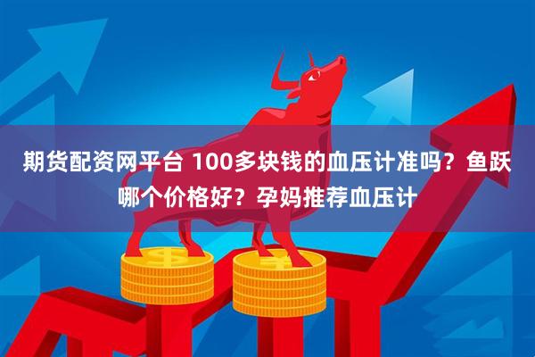 期货配资网平台 100多块钱的血压计准吗？鱼跃哪个价格好？孕妈推荐血压计