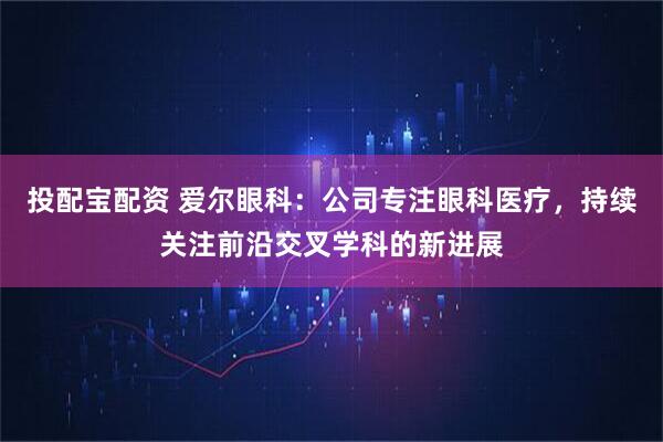 投配宝配资 爱尔眼科：公司专注眼科医疗，持续关注前沿交叉学科的新进展