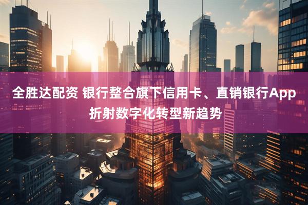 全胜达配资 银行整合旗下信用卡、直销银行App 折射数字化转型新趋势