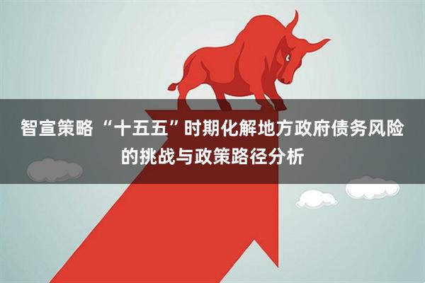 智宣策略 “十五五”时期化解地方政府债务风险的挑战与政策路径分析