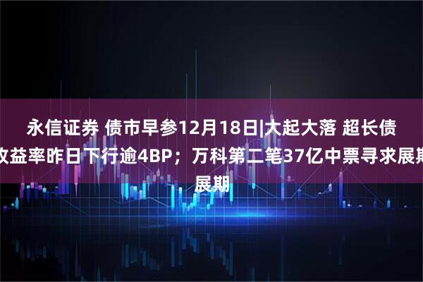 永信证券 债市早参12月18日|大起大落 超长债收益率昨日下行逾4BP；万科第二笔37亿中票寻求展期
