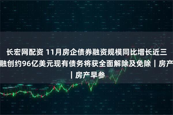 长宏网配资 11月房企债券融资规模同比增长近三成；融创约96亿美元现有债务将获全面解除及免除｜房产早参